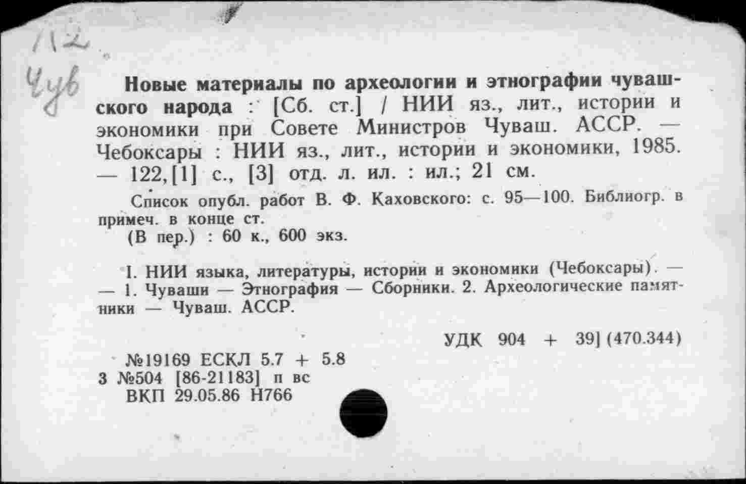 ﻿Новые материалы по археологии и этнографии чувашского народа [Сб. ст.] / НИИ яз., лит., истории и экономики при Совете Министров Чуваш. АССР. — Чебоксары : НИИ яз., лит., истории и экономики, 1985.
—	122,[1] с., [3] отд. л. ил. : ил.; 21 см.
Список опубл, работ В. Ф. Каховского: с. 95—100. Библиогр. в примем, в конце ст.
(В пер.) : 60 к., 600 экз.
I. НИИ языка, литературы, истории и экономики (Чебоксары).
—	1. Чуваши — Этнография — Сборники. 2. Археологические памятники — Чуваш. АССР.
№19169 ЕСКЛ 5.7 + 5.8 3 №504 [86-21183] п вс
ВКП 29.05.86 Н766 j
УДК 904 4- 39] (470.344)